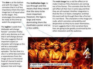The tagline ‘a week that
Hollyoaks will change
forever’ connotes finality
and is very decisive as it say
that it will change forever.
This also suggests that an
important aspect or
character will change as this
will be a noticeable
deference to future
episodes. The fact that it is
also in a white box connotes
a separateness from the
image and is in the brand
front of channel 4 and so
suggests inconsistency
between text and image.
The main image has a red fire effect on to
make it look as if the characters are coming
out of the flames. This connotes that the fire
will effect all their live in some way and that
they are all involved. Another integration is
that the fire is in facet a metaphor and that
this event will rip through them like a fire but
it is not literal. The characters in the image are
nude, which connotes vulnerability and
desperation as they try to cover themselves.
In turn suggests that in the narrative there
lives are going to be greatly scrutinised by the
other characters and the audience.
The institution logo is
see-through and this
means that they intend
that the story to be
more important.
However, the logo is
large and more
dominating them the
EastEnders poster and so
is less subtle.
The date is at the bottom
and with the slogan. This
connotes that it is of less
importance them the main
image but is of equal value
to the slogan. This
encourages the audience to
be ready at this time to
watch the programme.
 