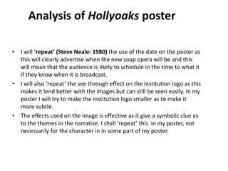 • I will ‘repeat’ (Steve Neale: 1980) the use of the date on the poster as
this will clearly advertise when the new soap opera will be and this
will mean that the audience is likely to schedule in the time to what it
if they know when it is broadcast.
• I will also ‘repeat’ the see through effect on the institution logo as this
makes it lend better with the images but can still be seen easily. In my
poster I will try to make the institution logo smaller as to make it
more subtle.
• The effects used on the image is effective as it give a symbolic clue as
to the themes in the narrative. I shall ‘repeat’ this in my poster, not
necessarily for the character in in some part of my poster.
Analysis of Hollyoaks poster
 