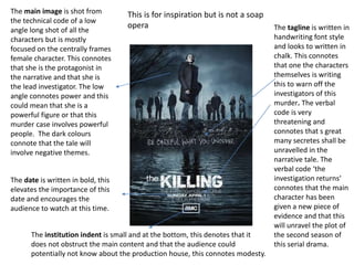 The main image is shot from
the technical code of a low
angle long shot of all the
characters but is mostly
focused on the centrally frames
female character. This connotes
that she is the protagonist in
the narrative and that she is
the lead investigator. The low
angle connotes power and this
could mean that she is a
powerful figure or that this
murder case involves powerful
people. The dark colours
connote that the tale will
involve negative themes.
The tagline is written in
handwriting font style
and looks to written in
chalk. This connotes
that one the characters
themselves is writing
this to warn off the
investigators of this
murder. The verbal
code is very
threatening and
connotes that s great
many secretes shall be
unravelled in the
narrative tale. The
verbal code ‘the
investigation returns‘
connotes that the main
character has been
given a new piece of
evidence and that this
will unravel the plot of
the second season of
this serial drama.
The institution indent is small and at the bottom, this denotes that it
does not obstruct the main content and that the audience could
potentially not know about the production house, this connotes modesty.
This is for inspiration but is not a soap
opera
The date is written in bold, this
elevates the importance of this
date and encourages the
audience to watch at this time.
 
