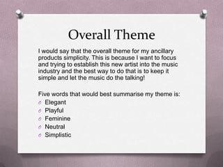 Overall Theme
I would say that the overall theme for my ancillary
products simplicity. This is because I want to focus
and trying to establish this new artist into the music
industry and the best way to do that is to keep it
simple and let the music do the talking!
Five words that would best summarise my theme is:
O Elegant
O Playful
O Feminine
O Neutral
O Simplistic

 