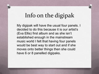 Info on the digipak
My digipak will have the usual four panels. I
decided to do this because it is our artist’s
(Eva Ellis) first album and as she isn’t
established enough in the mainstream
music world I felt that having four panels
would be best way to start out and if she
moves onto better things then she could
have 6 or 8 panelled digipaks.

 