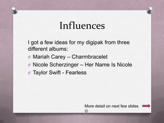 Influences
I got a few ideas for my digipak from three
different albums:
O Mariah Carey – Charmbracelet
O Nicole Scherzinger – Her Name Is Nicole
O Taylor Swift - Fearless

More detail on next few slides


 