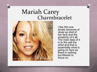 Mariah Carey

Charmbracelet
I like this one
simply because of
close up shot of
her face and the
simplicity of it all.
The main idea of it
is to the sell the
artist and that is
essentially what is
going on here as
there is nothing
but Mariah to
focus on.

 