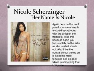 Nicole Scherzinger

Her Name Is Nicole
Again here on the front
panel you see a simple
textured background
with the artist on the
front of it. I like this
because again you
focus solely on the artist
as she is what stands
out. Also I like the
neutral colour theme on
it. It seems more
feminine and elegant
which is something that
I may use.

 