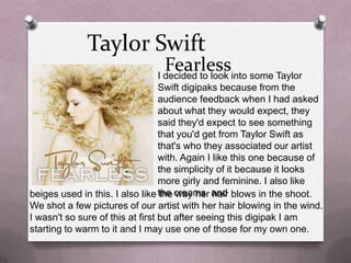 Taylor Swift

Fearlessinto some Taylor
I decided to look

Swift digipaks because from the
audience feedback when I had asked
about what they would expect, they
said they'd expect to see something
that you'd get from Taylor Swift as
that's who they associated our artist
with. Again I like this one because of
the simplicity of it because it looks
more girly and feminine. I also like
beiges used in this. I also like the creams and blows in the shoot.
the way her hair
We shot a few pictures of our artist with her hair blowing in the wind.
I wasn't so sure of this at first but after seeing this digipak I am
starting to warm to it and I may use one of those for my own one.

 