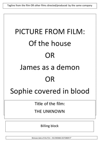 Tagline from the film OR other films directed/produced by the same company 
PICTURE FROM FILM: 
Of the house 
OR 
James as a demon 
OR 
Sophie covered in blood 
Title of the film: 
THE UNKNOWN 
Billing block 
Release date of the film – IN CINEMAS OCTOBER 5th 
