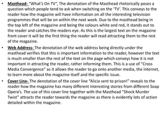 • Masthead- “What’s On TV”, The denotation of the Masthead rhetorically poses a
question which people tend to ask when switching on the ‘TV’. This conveys to the
reader how the magazine will have information on all the interesting television
programmes that will be on within the next week. Due to the masthead being in
the top left of the magazine and being the colours white and red, it stands out to
the reader and catches the readers eye. As this is the largest text on the magazine
front cover it will be the first thing the reader will read attracting them to the rest
of the magazine.
• Web Address- The denotation of the web address being directly under the
masthead verifies that this is important information to the reader, however the text
is much smaller than the rest of the text on the page which conveys how it is not
important in attracting the reader, rather informing them. This is a use of “Cross
Media Convergence” as it allows the reader to go onto another media, the internet,
to learn more about the magazine itself and the specific issue.
• Cover Line- The denotation of the cover line “Alicia sent to prison!” reveals to the
reader how the magazine has many different interesting stories from different Soap
Opera’s. The use of this cover line together with the Masthead “Shock Murder
Twist” attracts the reader towards the magazine as there is evidently lots of action
detailed within the magazine.
 