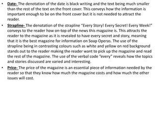 • Date- The denotation of the date is black writing and the text being much smaller
than the rest of the text on the front cover. This conveys how the information is
important enough to be on the front cover but it is not needed to attract the
reader.
• Strapline- The denotation of the strapline “Every Story! Every Secret! Every Week!”
conveys to the reader how on-top of the news this magazine is. This attracts the
reader to the magazine as it is revealed to have every secret and story, meaning
that it is the best magazine for information on Soap Operas. The use of the
strapline being in contrasting colours such as white and yellow on red background
stands out to the reader making the reader want to pick up the magazine and read
the rest of the magazine. The use of the verbal code “every” reveals how the topics
and stories discussed are varied and interesting.
• Price- The price of the magazine is an essential piece of information needed by the
reader so that they know how much the magazine costs and how much the other
issues will cost.
 