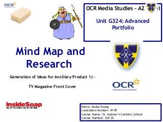 OCR Media Studies – A2 Level 
Unit G324: Advanced 
Portfolio 
Mind Map and 
Research 
Generation of Ideas for Ancillary Product 1) – 
Name: Asuka Young 
Candidate Number: 4149 
Center Name: St. Andrew’s Catholic School 
Center Number: 64135 
TV Magazine Front Cover 
 