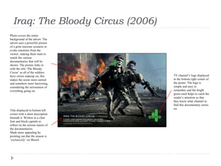 Iraq: The Bloody Circus (2006)
Title displayed in bottom left
corner with a short description
beneath it. Written in a clear
font and block capitals to
reflect on the serious nature of
the documentaries.
Made more appealing by
pointing out that the season is
‘exclusively’ on More4.
Photo covers the entire
background of the advert. The
advert uses a powerful picture
of a grim warzone scenario to
evoke emotions from the
viewer, making them want to
watch the various
documentaries that will be
shown. The picture links in
with the title ‘The Bloody
Circus’ as all of the soldiers
have clown makeup on; this
makes the scene more surreal
and somehow more harrowing,
considering the seriousness of
everything going on.
TV channel’s logo displayed
in the bottom right corner of
the poster. The logo is
simple and easy to
remember and the bright
green used helps to catch the
reader’s attention so that
they know what channel to
find this documentary series
on.
 