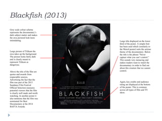 Blackfish (2013)
Grey scale colour scheme
represents the documentary’s
dark subject matter and makes
the orca pictured look more
intimidating.
Large picture of Tilikum the
orca takes up the background.
The picture looks fairly dark
and is clearly meant to
represent Tilikum as
dangerous.
Above the title of the film are
quotes and awards from
respectable sources.
Advertising the fact that the
film was part of the 2013
Sundance Film Festival
Official Selection reassures
potential viewers that the film
is clearly well made and worth
watching. In another poster it
also mentions that the film was
nominated for Best
Documentary at the 2014
BAFTA Awards.
Large title displayed on the lower
third of the poster. A simple font
has been used which (similarly to
the More4 poster) suits the serious
theme of the documentary. Below
the title is the phrase “Never
capture what you can’t control.”
This sounds very menacing and
makes readers want to watch the
documentary in order to find out
about this creature that we cannot
control.
Again, key credits and audience
rating are displayed at the bottom
of the poster. This is common
across all types of film and TV
show.
 