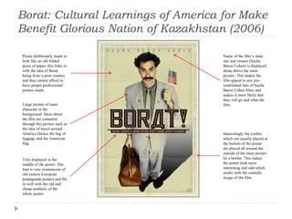 Borat: Cultural Learnings of America for Make
Benefit Glorious Nation of Kazakhstan (2006)
Poster deliberately made to
look like an old folded
piece of paper; this links in
with the idea of Borat
being from a poor country
and thus cannot afford to
have proper professional
posters made.
Large picture of main
character in the
background. Ideas about
the film are connoted
through this picture such as
the idea of travel around
America (hence the bag of
luggage and the American
flag.
Title displayed in the
middle of the poster. The
font is very reminiscent of
old eastern European
propaganda posters and fits
in well with the old and
cheap aesthetic of the
whole poster.
Interestingly the credits
which are usually placed at
the bottom of the poster
are placed all around the
outside of the main picture
lie a border. This makes
the poster look more
interesting and odd which
works with the comedic
image of the film.
Name of the film’s main
star and creator (Sacha
Baron Cohen) is displayed
alone above the main
picutre. This makes the
film appeal to any pre-
established fans of Sacha
Baron Cohen films and
makes it more likely that
they will go and what the
film.
 