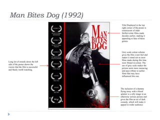 Man Bites Dog (1992)
Long list of awards down the left
side of the poster shows the
viewer that the film is successful
and thusly worth watching.
Title Displayed in the top
right corner of the poster is
reminiscent of older
thriller/crime films made
decades earlier, making it
appealing to fans of these
genres.
Grey scale colour scheme
gives the film a noir feel and
makes it stand out as most
films made during this time
were filmed in colour. The
use of grey scale makes the
picture seem more menacing
and pays tribute to earlier
films that may have
influenced this one.
The inclusion of a dummy
flying away with a blood
splatter is a silly image in an
otherwise serious picture and
gives the film an air of dark
comedy, which will make it
appeal to wider audience.
 
