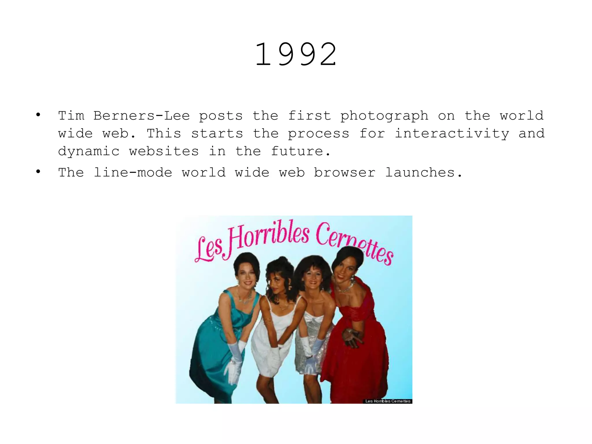 1992
• Tim Berners-Lee posts the first photograph on the world
wide web. This starts the process for interactivity and
dynamic websites in the future.
• The line-mode world wide web browser launches.
 