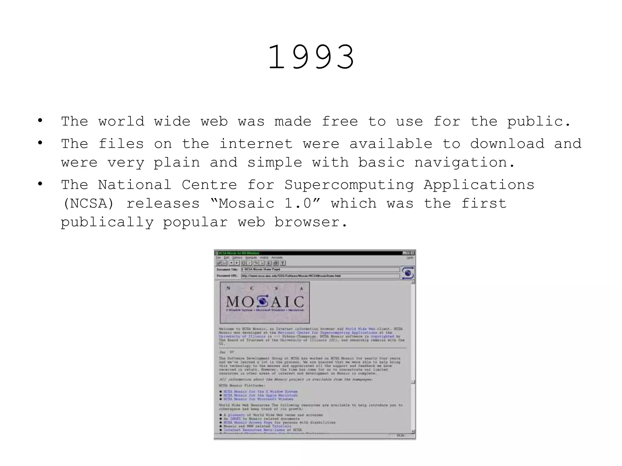 1993
• The world wide web was made free to use for the public.
• The files on the internet were available to download and
were very plain and simple with basic navigation.
• The National Centre for Supercomputing Applications
(NCSA) releases “Mosaic 1.0” which was the first
publically popular web browser.
 