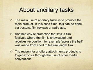 About ancillary tasksThe main use of ancillary tasks is to promote the main product, in this case films, this can be done via posters, film reviews or radio ads.Another way of promotion for films is film festivals where the film is showcased and receives recognition, for example ‘across the hall’ was made from short to feature length film.The reason for ancillary attachments products is to get exposia through the use of other media conventions.  