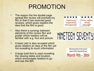 PROMOTIONThe reason the the double page spread film review will promote my film is that it has received good reviews, which gives readers the idea that the film is good.Also there is synergy between elements of the review film and poster which readers will be familiar with e.g. font and picture.A basic plot is also revealed which gives readers an idea of the film yet not revealing to much informationA large bold font is used revealing the viewing dates and location, which encourages readers to go and see the film.