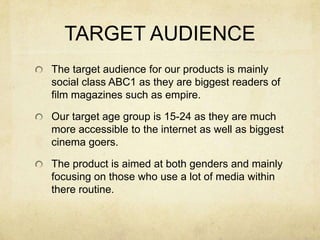 TARGET AUDIENCEThe target audience for our products is mainly social class ABC1 as they are biggest readers of film magazines such as empire.Our target age group is 15-24 as they are much more accessible to the internet as well as biggest cinema goers.The product is aimed at both genders and mainly focusing on those who use a lot of media within there routine.