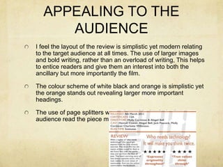 APPEALING TO THE AUDIENCEI feel the layout of the review is simplistic yet modern relating to the target audience at all times. The use of larger images and bold writing, rather than an overload of writing, This helps to entice readers and give them an interest into both the ancillary but more importantly the film.The colour scheme of white black and orange is simplistic yet the orange stands out revealing larger more important headings.The use of page splitters were also added to help the audience read the piece much more clearly.