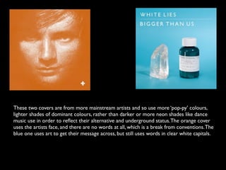 These two covers are from more mainstream artists and so use more ‘pop-py’ colours,
lighter shades of dominant colours, rather than darker or more neon shades like dance
music use in order to reﬂect their alternative and underground status. The orange cover
uses the artists face, and there are no words at all, which is a break from conventions. The
blue one uses art to get their message across, but still uses words in clear white capitals.
 