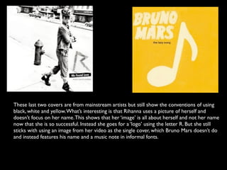 These last two covers are from mainstream artists but still show the conventions of using
black, white and yellow. What’s interesting is that Rihanna uses a picture of herself and
doesn’t focus on her name. This shows that her ‘image’ is all about herself and not her name
now that she is so successful. Instead she goes for a ‘logo’ using the letter R. But she still
sticks with using an image from her video as the single cover, which Bruno Mars doesn’t do
and instead features his name and a music note in informal fonts.
 