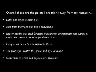 Overall these are the points I am taking away from my research...

• Black and white is used a lot
• Stills from the video are also a convention
• Lighter shades are used for more mainstream artists/songs and darker or
   more neon colours are used for dance music

• Every artist has a font individual to them
• The font styles match the genre and style of music
• Clear fonts in white and capitals are dominant
 