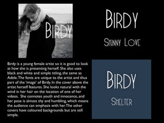 Birdy is a young female artist so it is good to look
at how she is presenting herself. She also uses
black and white and simple titling, the same as
Adele. The fonts are unique to the artist and thus
part of the ‘image’ of Birdy. In the cover above the
artist herself features. She looks natural with the
wind in her hair on the location of one of her
videos. She connotes youth and innocence, and
her pose is almost shy and humbling, which means
the audience can emphasis with her. The other
covers have coloured backgrounds but are still
simple.
 