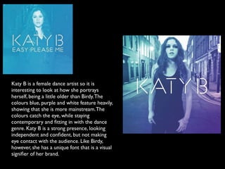 Katy B is a female dance artist so it is
interesting to look at how she portrays
herself, being a little older than Birdy. The
colours blue, purple and white feature heavily,
showing that she is more mainstream. The
colours catch the eye, while staying
contemporary and ﬁtting in with the dance
genre. Katy B is a strong presence, looking
independent and conﬁdent, but not making
eye contact with the audience. Like Birdy,
however, she has a unique font that is a visual
signiﬁer of her brand.
 