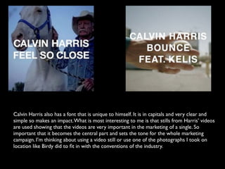 Calvin Harris also has a font that is unique to himself. It is in capitals and very clear and
simple so makes an impact. What is most interesting to me is that stills from Harris’ videos
are used showing that the videos are very important in the marketing of a single. So
important that it becomes the central part and sets the tone for the whole marketing
campaign. I’m thinking about using a video still or use one of the photographs I took on
location like Birdy did to ﬁt in with the conventions of the industry.
 
