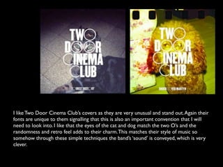 I like Two Door Cinema Club’s covers as they are very unusual and stand out. Again their
fonts are unique to them signalling that this is also an important convention that I will
need to look into. I like that the eyes of the cat and dog match the two O’s and the
randomness and retro feel adds to their charm. This matches their style of music so
somehow through these simple techniques the band’s ‘sound’ is conveyed, which is very
clever.
 