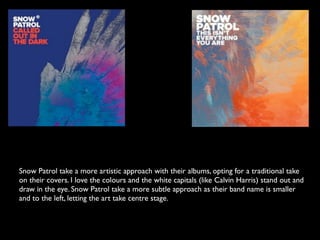 Snow Patrol take a more artistic approach with their albums, opting for a traditional take
on their covers. I love the colours and the white capitals (like Calvin Harris) stand out and
draw in the eye. Snow Patrol take a more subtle approach as their band name is smaller
and to the left, letting the art take centre stage.
 