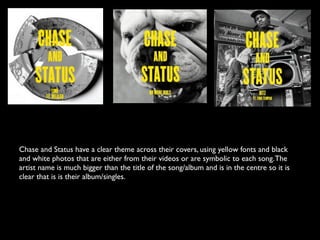 Chase and Status have a clear theme across their covers, using yellow fonts and black
and white photos that are either from their videos or are symbolic to each song. The
artist name is much bigger than the title of the song/album and is in the centre so it is
clear that is is their album/singles.
 