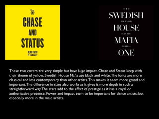 These two covers are very simple but have huge impact. Chase and Status keep with
their theme of yellow. Swedish House Maﬁa use black and white. The fonts are more
classical and less contemporary than other artists. This makes it seem more grand and
important. The difference in sizes also works as it gives it more depth in such a
straightforward way. The stars add to the effect of prestige as it has a royal or
authoritative presence. Power and impact seem to be important for dance artists, but
especially more in the male artists.
 