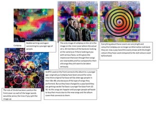 Coldplay
Everythingaboutthese coversare verybrightand
colourful Coldplayare nolongeranAlternative rockband
theyare nowa pop bandthiseasilyshowswiththe bright
colourstheyhave usedcomparedtothe dull coloursused
beforehand.
Graffiti usedonthe frontconnectsthe albumto a younger
age;originallyasColdplayhave beenaroundforsome
time there original fanbase will be olderage people in
their30s-40s alsobecause of the type of songs they
performed.Butastheyhave changedto a pop bandthey
are gettingawiderfanbase a youngerfanbase from10-
50. Asthe songsare happierandyoungerpeople willwant
to buytheirmusicdue to the newsongsand the album
coverthat connectsto them.
Bubble writingusedagain
connectingtoa youngerage of
people.
The onlyimage of coldplay onthe cd isthe
image onthe innercoverwhere the actual
cd is.All membersof the bandare looking
at the cameraas if there lookingatyou
withseriousfaces,sothisgivesthe
impressionthateventhoughtheirsongs
are nowbubblyandfuncomparedto their
oldsongstheystill wantto be taken
seriously.
The rule of thirdshasbeenusedonthe
frontcover as eachof the largerwords
wouldbe across the linesif yousplitthe
image up.
 