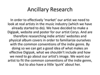 Ancillary Research 
In order to effectively ‘market’ our artist we need to 
look at real artists in the music industry (which we have 
already started to do). We have decided to make a 
Digipak, website and poster for our artist Cerys. And are 
therefore researching indie artists’ websites and 
physical album covers in order to familiarize ourselves 
with the common conventions of the indie genre. By 
doing so we can get a good idea of what makes an 
effective Digipak, what we shouldn’t include and how 
we need to go about our artist’s image. We want our 
artist to fit the common conventions of the indie genre, 
but to also have a little ‘quirk’ about her. 
 