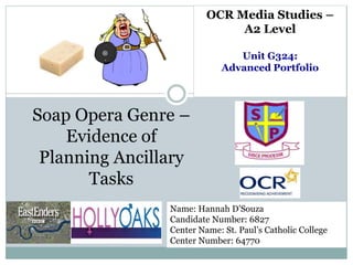 OCR Media Studies –
A2 Level
Unit G324:
Advanced Portfolio
Soap Opera Genre –
Evidence of
Planning Ancillary
Tasks
Name: Hannah D’Souza
Candidate Number: 6827
Center Name: St. Paul’s Catholic College
Center Number: 64770
 