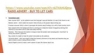 https://www.youtube.com/watch?v=6LTIUkNUQmw
– RADIO ADVERT – BUY TO LET CARS
 Conventions used:
- Date: Summer 2014 – so the audience know how long ago it was and whether it is seen to be recent or not.
- Realistic advert - which makes the listener relate directly to the product about letting cars.
- A women voiceover which is there to persuade the listener about funding a car, with a fixed monthly return.
- Music played within the background which is calming yet to keep the listener intrigued by alerting their
attention on the advert and to make them keep listening.
- Dramatic – This is because the women is trying to make the product seem amazing and a ‘must have’ to
attract the listener’s attention.
- Has a sense of a jingle to make the advert memorable by the audience.
- 34 second advert – short and simple to keep the listener's attention on the advert and therefore they are
able to listen to what is being offered to them.
- Had an English accent to make it seem realistic to alert the listener about cars.
 