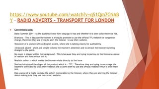 https://www.youtube.com/watch?v=qS1Qm7CNAB
Y – RADIO ADVERTS – TRANSPORT FOR LONDON
 Conventions used:
- Date: Summer 2014 – so the audience know how long ago it was and whether it is seen to be recent or not.
- Dramatic – This is because the women is trying to promote to use the official TFL website for congestion
charge, therefore they are trying to alert the listener to use their website.
- Voiceover of a women with an English accent, where she is talking clearly for auditability.
- 34 second advert – short and simple to keep the listener’s attention and to attract the listener by being
straight to the point.
- No music is played within the background – This is because they are trying to portray to the listeners a sense
of realism and how serious this is.
- Realistic advert - which makes the listener relate directly to the issue
- She has introduced the slogan of the product which is – ‘TFL’. Therefore they are trying to encourage the
listener's to be able to trust their website and to alert them to use this official website which is their main
one.
- Has a sense of a jingle to make the advert memorable by the listener, where they are alerting the listener
about making sure they use the correct website.
 