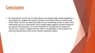 Conclusion
 By choosing the correct use of radio adverts and double page spread magazines, it
has helped me recognise the type of common conventions that are mainly used
within these. By this we need to be able to have something similar to what I have
researched such as a radio advert and a double page magazine spread relating to
our specific documentary (i.e crime) Therefore it is important to choose the
correct font, colours, images that will make it recognisable to the audience on
what the documentary that we are trying to portray is about.
 