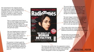 The masterhead of the magazine shows
how important it is due to establishing the
companies name, so that the audience can
recognize the brand. It is always in big
font and in capitals to make it stand out,
therefore easy to be recognised and to
remember.
The barcode is for purchasing the
product and therefore it sometimes
has the release date which is to
notify the consumers.
The main heading which is shown at
the front of the magazine which is
written in capital letters, this is
trying to imply to the audience on
what this programme is about
therefore trying to portray a message.
The use of dark colours such as red and
black connotes a sense of danger and
fear that this programme is trying to
imply to the audience. Therefore these
colours are implying to the audience of
the genre of programme which is crime.
The question is trying to grab the
audiences attention by telling them
to watch this programme, therefore
they are questioning the audience to
make them feel intrigued to go and
watch it.
This is seen to be a form of an advertisement
pattern which they are trying to catch the
audiences attention by making them feel involved.
This shows the channel that this programme is shown,
this is because they want to display to the audience by
giving them an easy assess on where they could get
hold on being able to watch the programme.
This is a pulled quote which links in
with the main image by the words that
have been used this implies how
something is going to happen, but also
to attract the reader’s attention on
this particular quote.
The main image is showing to the audience
who the main character of this programme
is and therefore its trying to highlight her
status on what type of a character she
could be. By her facial expressions it shows
she is a strict yet assertive character.
DETECTIVE - POSTER
 