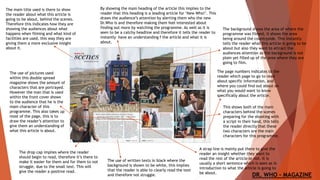 The use of pictures used
within this double spread
magazine shows the amount of
characters that are portrayed.
However the man that is used
within the front cover shows
to the audience that he is the
main character of this
programme. This also takes up
most of the page, this is to
draw the reader’s attention to
give them an understanding of
what this article is about.
The main title used is there to show
the reader about what this article is
going to be about, behind the scenes.
Therefore this indicates how they are
showing the audiences about what
happens when filming and what kind of
facilities are used, this way they are
giving them a more exclusive insight
about it.
By showing the main heading of the article this implies to the
reader that this heading is a leading article for ‘New Who!’. This
draws the audience’s attention by alerting them who the new
Dr.Who is and therefore making them feel interested about
finding out more by watching the programme. As well as it is
seen to be a catchy headline and therefore it tells the reader to
instantly have an understanding f the article and what it is
about.
The use of written texts in black where the
background is shown to be white, this implies
that the reader is able to clearly read the text
and therefore not struggle.
The background shows the area of where the
programme was filmed, it shows the area
being around the countryside. This instantly
tells the reader what this article is going to be
about but also they want to attract the
audiences attention as the background is not
plain yet filled up of the area where they are
going to film.
This shows both of the main
characters behind the scenes
preparing for the shooting with
a script in their hand, this tells
the reader directly that these
two characters are the main
characters for this programme.
DR. WHO - MAGAZINE
The drop cap implies where the reader
should begin to read, therefore it’s there to
make it easier for them and for them to not
struggle, due to the small text. This will
give the reader a positive read.
The page numbers indicates to the
reader which page to go to read
about specific information, and
where you could find out about on
what you would want to know
specifically about the article.
A strap line is mainly put there to give the
reader an insight whether they want to
read the rest of the article or not. It is
usually a short sentence which is seen as in
introduction to what the article is going to
be about.
 