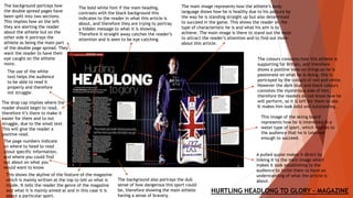 The bold white font if the main heading,
contrasts with the black background this
indicates to the reader in what this article is
about, and therefore they are trying to portray
a hidden message to what it is showing.
Therefore it straight away catches the reader’s
attention and is seen to be eye catching.
The page numbers indicate
on where to head to read
about specific information,
and where you could find
out about on what you
would want to know.
The main image represents how the athlete’s body
language shows how he is healthy due to his posture by
the way he is standing straight up but also determined
to succeed in the game. This shows the reader on the
type of characteristic he is and what his aim is to
achieve. The main image is there to stand out the most
to attract the reader’s attention and to find out more
about this article.
This image of the skiing board
represents how he is interested in a
water type of sport, which implies to
the audience that he is talented
enough to succeed.
The colours connotes how this athlete is
supporting for Britain, and therefore
shows a positive view on things as he is
passionate on what he is doing, this is
portrayed by the colours of red and white.
However the dark blue and black colours
connotes the mysterious side of him,
therefore the readers do not know how he
will perform, so it is left for them to see.
It makes him look bold and outstanding.
The use of the white
text helps the audience
to be able to read it
properly and therefore
not struggle.
The background portrays how
the double spread pages have
been spilt into two sections.
This implies how on the left
they are alerting the reader
about the athlete but on the
other side it portrays the
athlete as being the main part
of the double page spread. They
want the reader to have their
eye caught on the athlete
more.
The background also portrays the dull
sense of how dangerous this sport could
be, therefore showing the main athlete
having a sense of bravery.
HURTLING HEADLONG TO GLORY - MAGAZINE
This shows the skyline of the feature of the magazine
which is mainly written at the top to tell us what is
inside. It tells the reader the genre of the magazine
and what it is mainly aimed at and in this case it is
about a particular sport.
A pulled quote makes it direct by
linking it to the main image which
makes it look establishing to the
audience to invite them to have an
understanding of what the article is
about.
The drop cap implies where the
reader should begin to read,
therefore it’s there to make it
easier for them and to not
struggle, due to the small text.
This will give the reader a
positive read.
 
