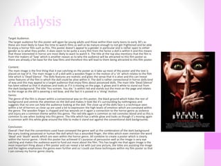 Analysis
Target Audience:
The target audience for this poster will again be young adults and those within their early teens to early 30’s as
these are most likely to have the time to watch films as well as be mature enough to not get frightened and be able
to enjoy a horror film such as this. This poster doesn’t appeal to a gender in particular and is rather open to either
gender as to what they prefer, it does seem to be quite a scary film from the factor a doll is within it and this means
that those interested in horror are most likely to want to watch it. The title at the top also mentions that the film is
from the makers of ‘Saw’ which is another reason as to why the audience will be attracted to this film poster as
there are already a fan base for the Saw films and therefore this will lead to them being attracted to this film poster.
Content:
The main image is the first thing that it eye catching on the poster as it take up most of the poster and the text is
placed on top of it. The main image is of a doll with a wooden finger in the motion of a ‘sh’ which relates to the film
title which is ‘Dead Silence’. The dolls features are realistic and gives the sense that it is alive and this can reveal
some features of the film in which the doll could be alive within it. The doll is rather convectional in horror dolls kind
of way and this may appeal to a target audience that enjoy films about possessed dolls. The main title ‘Dead Silence’
has been edited so that it shadows and looks as if it is moving on the page, it glows and it white to stand out from
the dark background. The title ‘You scream. You die.’ is within red and stands out the most on the page and relates
to the image as the dill is wearing a red bow, and the fact it is poised in a ‘shing’ motion.
Genre:
The genre of the film is shown within a convectional way on this poster, the black ground which hides the rest of
background and centres the attention on the doll and makes it look like it’s surrounding by nothingness and
suggests that no one can help the audience looking at the doll. The close up of the dolls face is a technique seen
within a lot of horrors as close up are used a lot to expression the high levels of emotion which are conveyed within
the genre. The wooden finger is chipped and has wounds on it again a connection to the horror genre as violence
and injury are a common theme within this genre. The red title again is common as red connotes blood and so this is
common to see when looking into this genre. The title which has a white glow and looks as though it’s moving again
is common with this white glow around the title to make it stand out against the conventional dark backgrounds.
Conclusion:
Overall I feel that the conventions used have conveyed the genre well as the combination of the dark background
the scary looking possessed or human like doll which has a wounded finger, the titles which even mention the word
‘dead’ and ‘death’ words which are seen within the horror genre. All combine to create a poster which is clearly
within the horror genre. I think this poster has achieved it’s purpose of persuasion well as the image is very eye
catching and makes the audience want to fund out more about the film. This has taught me that again image is the
most important thing about a film poster and can reveal a lot with just one picture, the titles are assisting the image
and the tagline emphasises the genre even further and so I could use these techniques within my film poster so that
I can convey my horror genre clearly.
 