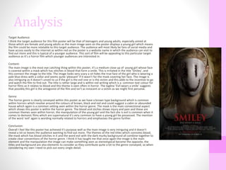 Analysis
Target Audience:
I think the target audience for this film poster will be that of teenagers and young adults, especially aimed at
those which are female and young adults as the main image seen on the poster displays a young girl which means
the film could be more relatable to this target audience. The audience will most likely be fans of social media and
have access easily to the internet as within red on the poster is a website name in which the audience can visit to
find out more and this is typical of a younger audience. This sort of film will be appealing to this particular target
audience as it’s a horror film which younger audiences are interested in.
Content:
The main image is the most eye catching thing within this poster, it’s a medium close up of young girl whose face
is covered within a mask which has stitches in blood that form a smile. This is irritated in the title ‘Smiley’, and
this connect the image to the title. The image looks very scary a sit hides the true face of the girl who is wearing a
pale blue dress with a collar and seems quite ‘pleasant’ if it wasn’t for the mask covering her face. The image is
also intriguing as it doesn’t unveil to us if the girl is the evil one or is the victim and this adds to the incentive to go
and watch the film to find out. The title is rather large and is within red writing which is a common text colour for
horror films as it relates to blood and this theme is seen often in horror. The tagline ‘Evil wears a smile’ suggests
that possibly this girl is the antagonist of the film and isn’t as innocent or a victim as we might first perceive.
Genre:
The horror genre is clearly conveyed within this poster as we have a brown type background which is common
within horrors which revolve around the colours of brown, black and red and could suggest a cabin or abounded
house which again is a common setting seen within the horror genre. The mask is the main convectional aspect
which shows this poster is within the horror genre. The blood and stiches shows injury and pain and these are
common themes seen within horror, the manipulation of the young girl and the fact she is evil is common when it
comes to demonic films which are supernatural it’s very common to have a young girl be possessed. The mention
of the word ‘evil’ again is wording normally related to horrors and emphasises the genre further.
Conclusion:
Overall I feel like this poster has achieved it’s purpose well as the main image is very intriguing and it doesn’t
reveal a lot so leaves the audience wanting to find out more. The themes of the red titles which connotes blood,
the mask which has blood stitches in it and the word evil with the dark murky background all combine together to
create clear conventions of the horror genre. I think it has taught me that once again the image is the main
element and the manipulation the image can make something seen as stereotypical become the opposite, the
titles and background are also elements to consider as they contribute quite a lot to the genre conveyed, so when
considering my own I need to pick out every single detail.
 