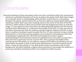 Conclusion
Overall by looking at these two posters there are clear similarities within the conventions
which are used within the genre of horror as well as the poster itself. Both have images
of a character which is mot probably within the film so that there is a connection
between the poster and the future film so that the audience receive details before even
watching a trailer. Both have main headings which is the name of the title of the film
and this is within white or black and contrasts with the background colour or with the
image. It’s also typical to have some form of subheading that explains the film further
and give extra information or a statement that relates to the film. It’s also common to
see actors and actresses that the audience would recognise stated on the film so that
there is another incentive to want to watch the film. It’s also common to have a billing
block which is a list of their various people such as directors and producers that have
contributed to making the film. All of this has helped me to have a clearer
understanding of the convections which are expected to be seen within a poster for a
film and more in particular one for a horror film. This is going to be helpful when
making my own film poster as I am able to recognise the various conventions and use
these within my poster so that it will also be conventional, it has also inspired me for
when I create my own poster as I can look at the various conventions such as dark
background, the white heading, a tagline which questions or persuades the audience in
some way and other techniques which I can implement within my own.
 