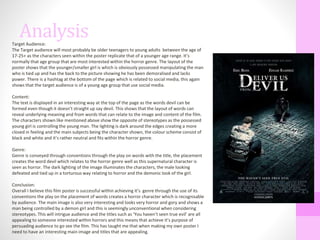 AnalysisTarget Audience:
The Target audience will most probably be older teenagers to young adults between the age of
17-25+ as the characters seen within the poster replicate that of a younger age range. It’s
normally that age group that are most interested within the horror genre. The layout of the
poster shows that the younger/smaller girl is which is obviously possessed manipulating the man
who is tied up and has the back to the picture showing he has been demoralised and lacks
power. There is a hashtag at the bottom of the page which is related to social media, this again
shows that the target audience is of a young age group that use social media.
Content:
The text is displayed in an interesting way at the top of the page as the words devil can be
formed even though it doesn’t straight up say devil. This shows that the layout of words can
reveal underlying meaning and from words that can relate to the image and content of the film.
The characters shown like mentioned above show the opposite of stereotypes as the possessed
young girl is controlling the young man. The lighting is dark around the edges creating a more
closed in feeling and the main subjects being the character shown, the colour scheme consist of
black and white and it’s rather neutral and fits within the horror genre.
Genre:
Genre is conveyed through conventions through the play on words with the title, the placement
creates the word devil which relates to the horror genre well as this supernatural character is
seen as horror. The dark lighting of the image illuminates the characters, the male looking
defeated and tied up in a torturous way relating to horror and the demonic look of the girl.
Conclusion:
Overall I believe this film poster is successful within achieving it’s genre through the use of its
conventions the play on the placement of words creates a horror character which is recognisable
by audience. The main image is also very interesting and looks very horror and gory and shows a
man being controlled by a demon girl and this is seemingly unconventional when considering
stereotypes. This will intrigue audience and the titles such as ‘You haven’t seen true evil’ are all
appealing to someone interested within horrors and this means that achieve it’s purpose of
persuading audience to go see the film. This has taught me that when making my own poster I
need to have an interesting main image and titles that are appealing.
 