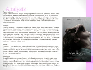 AnalysisTarget Audience:
Target audience will most likely be those young adults to older adults as the main image is rather
horrific and not really suitable for younger children as the hand coming out of the mouth is not
very child friendly. The target audience will be those that enjoy horror films and demon/devil
type films as the title states ‘The possession to be supernatural. Younger audiences such as mid
20’s normally can handle and prefer this kind of demonic film so I feel it will appeal to this
audience the most.
Content:
The title at the top is a subheading and a further title and states ‘Based on a true story’ this adds
to the horror of the poster and scares he audience even further than if it were not mentioned.
This crates verisimilitude as the audience having a feeling that the events being shown in the film
can happen within reality and this frightens them further. The main heading at the bottom has a
slight low around it and has a type of scratch through it which could relate to the demonic theme
of the film. The date is within red which shows that this is one of the main features that the
audience need to know so the red allows them to notice it more. The main image is what attracts
the audience to the poster as the editing is very creative and it looks very scary and creepy so
audiences will want to find out more.
Genre:
The genre is clearly horror and this is conveyed through various conventions, the realism of the
title at the top creates a scary feel that the events seen within the film could be reality. The light
and demonic scratch through the main heading creating a demonic feel that relates to the horror
theme. The main image is supernatural as a hand is coming out the girls mouth and this again is
creepy and crates a scary feel.
Conclusion:
Overall this poster does display the genre well ad uses convections in a creative way to prove
this. The main image is the main item on this poster and shows the theme of the film which is
demonic and possible things that may happen within the film. The title with the demonic scratch
in it again relates back to the theme and genre of horror and overall is successful in creating the
genre horror. I can learn from this that titles can support the main image and can show the genre
clearly.
 
