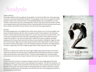 Analysis
Target audience:
The target audience will once again be young adults as most horror films aim at this age range
as they are most interested within this genre. The young girl on the front can appeal to female
audience rather than a male but there is most probably going to be an equableness in sexes.
This film is about exorcism and is something that is seen as real and can be seen within real life,
so the target audience will most likely be these interested within the devil and exorcisms and as
this is also the second film fns from the first one will also be the target audience.
Content:
The white background is very different form other horror posters as it’s a lot more lighter and
doesn’t bring the darkness like the other two posters which I have looked at. The character
herself is used to demonstrate the number of ‘2’ as this is the second one to the first film. This
is done very creatively as the horrific idea of bending backs which is seen within exorcisms
creates the number 2. The titles are black which makes them stand out against the white
background, this makes them stand out but they are also simplistic making the image the main
item on this poster. Again like the other posters the title of the release date is within red and
this makes it stand out and again is the main thing the audience will notice. The subheading at
the top is supporting of the main image but again doesn’t take away the centre of image.
Genre:
The genre is clearly horror which the main image straight away shows the girl on the front is
shown to be demonic the way her back is bending and her facial features and this is a typical
supernatural character seen within horrors. The plain white background is not particularly
conventional of a horror but it doesn’t draw to the main image and makes it stand out further.
Conclusion:
Overall this poster achieves it’s purpose and genre well, the main image against the white
background makes it stand out and is eye-catching to the audience. The fact the characters is in
the shape of a 2 relates to the second film of this kind and is done creatively to also show she is
demonic. This teaches me that by using an interesting image can relate to the film as a whole
and can be creatively done and the genre can still be horror even if the background of which is
not particularly conventional.
 