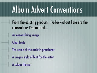 Album Advert Conventions
From the existing products I’ve looked out here are the
conventions I’ve noticed...
An eye-catching image
Clear fonts
The name of the artist is prominent
A unique style of font for the artist
A colour theme
 