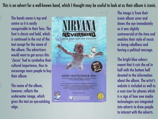 This is an advert for a well-known band, which I thought may be useful to look at as their album is iconic.
                                                                               The image is from their
      The bands name is top and                                                iconic album cover and
      centre so it is easily                                                   draws the eye immediately
      recognisable to their fans. The                                          as it was slightly
      font is classic and bold, which                                          controversial at the time and
      is continued in the rest of the                                          matches their style of music
      text except for the name of                                              as being rebellious and
      the album. The advertisers                                               having a political message.
      would want to get across this
      ‘classic’ feel to symbolise their                                        The bright blue colours
      cultural importance, thus to                                             meant that it cuts the ad in
      encourage more people to buy                                             half with the bottom half
      their album.                                                             devoted to the information
                                                                               about the album. The artist’s
      The name of the album,                                                   website is included as well as
      however, reﬂects the                                                     a scan icon for phones which
      underwater image, which                                                  is a sign of how new media
      gives the text an eye-catching                                           technologies are integrated
      edge.                                                                    into adverts to draw people
                                                                               to interact with the adverts.
 
